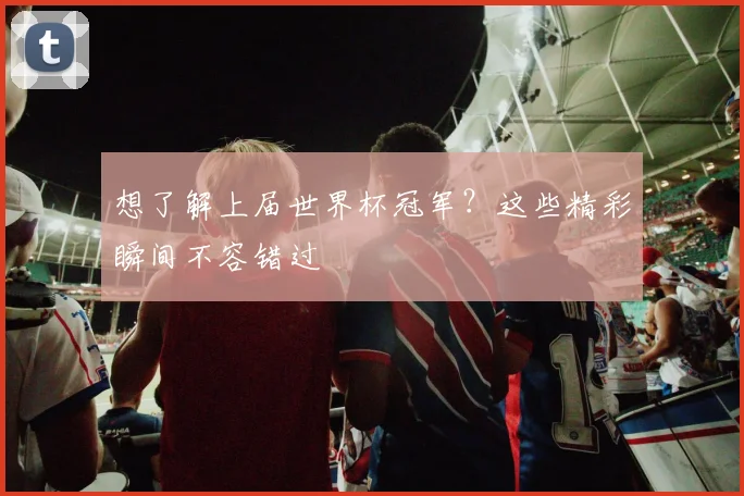 想了解上届世界杯冠军?这些精彩瞬间不容错过